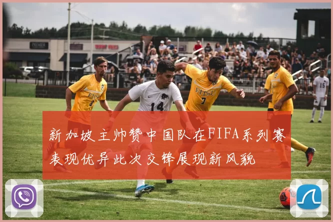 新加坡主帅赞中国队在FIFA系列赛表现优异此次交锋展现新风貌