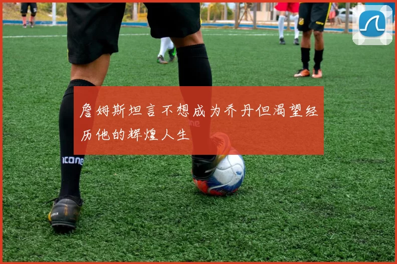 詹姆斯坦言不想成为乔丹但渴望经历他的辉煌人生
