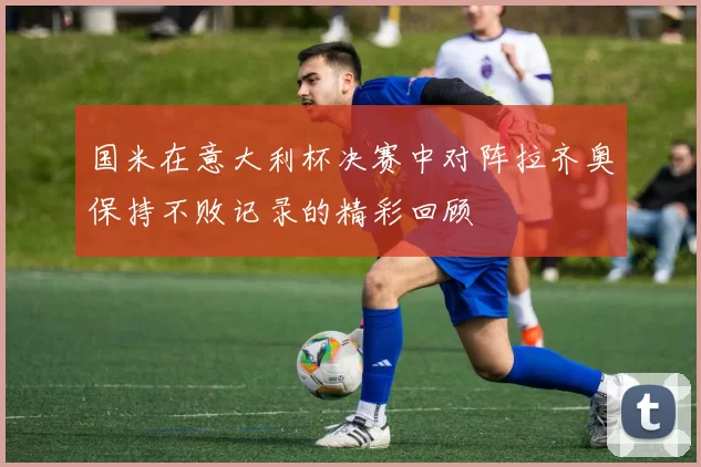 国米在意大利杯决赛中对阵拉齐奥保持不败记录的精彩回顾