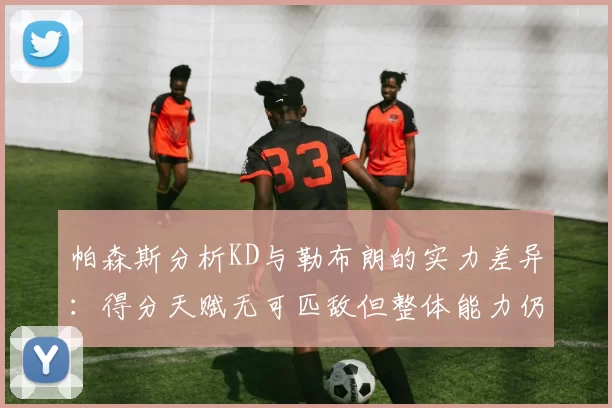 帕森斯分析KD与勒布朗的实力差异：得分天赋无可匹敌但整体能力仍逊一筹