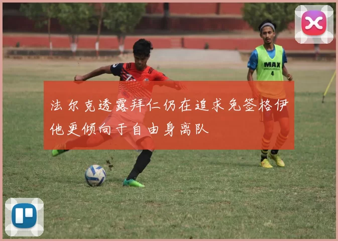 法尔克透露拜仁仍在追求免签格伊他更倾向于自由身离队