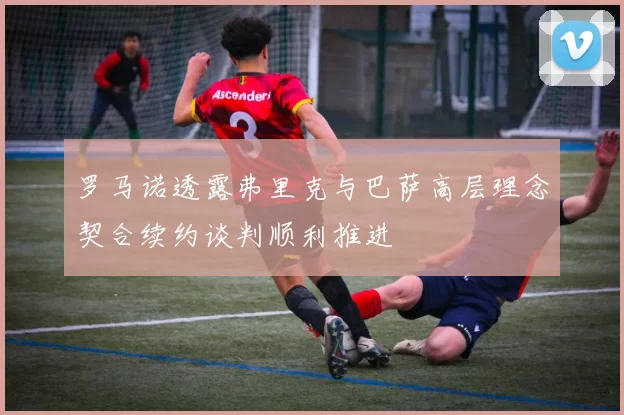 罗马诺透露弗里克与巴萨高层理念契合续约谈判顺利推进