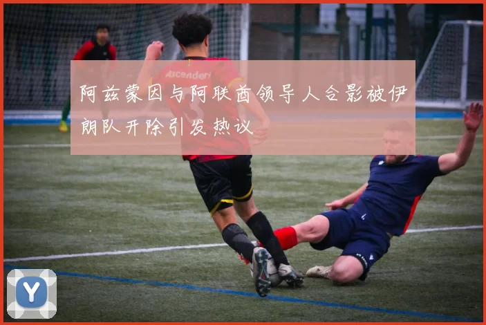 阿兹蒙因与阿联酋领导人合影被伊朗队开除引发热议
