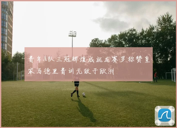 青年A队三冠辉煌成就龙赛罗称赞皇家马德里青训无敌于欧洲