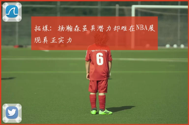拓媒：杨瀚森虽具潜力却难在NBA展现真正实力