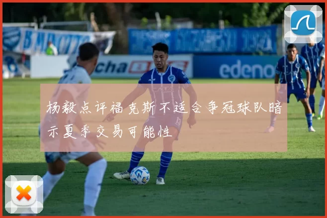 杨毅点评福克斯不适合争冠球队暗示夏季交易可能性