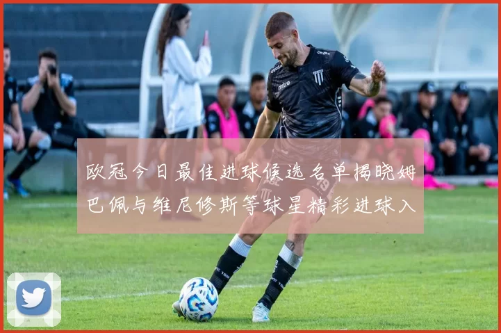 欧冠今日最佳进球候选名单揭晓姆巴佩与维尼修斯等球星精彩进球入围