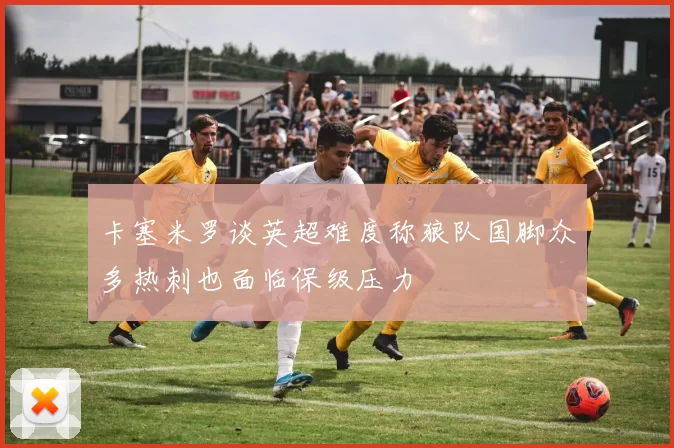 卡塞米罗谈英超难度称狼队国脚众多热刺也面临保级压力