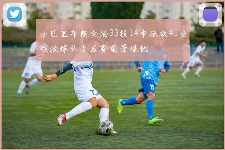 小巴里布朗全场33投14中独砍41分难救球队季后赛前景堪忧