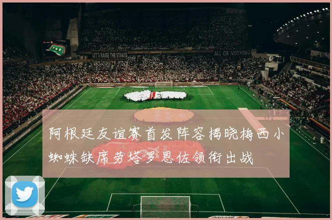 阿根廷友谊赛首发阵容揭晓梅西小蜘蛛缺席劳塔罗恩佐领衔出战